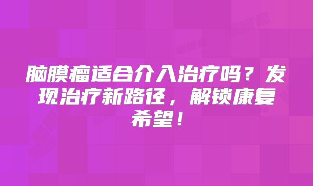 脑膜瘤适合介入治疗吗？发现治疗新路径，解锁康复希望！