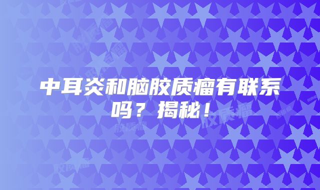 中耳炎和脑胶质瘤有联系吗？揭秘！