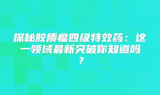 探秘胶质瘤四级特效药：这一领域最新突破你知道吗？