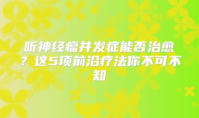 听神经瘤并发症能否治愈？这5项前沿疗法你不可不知