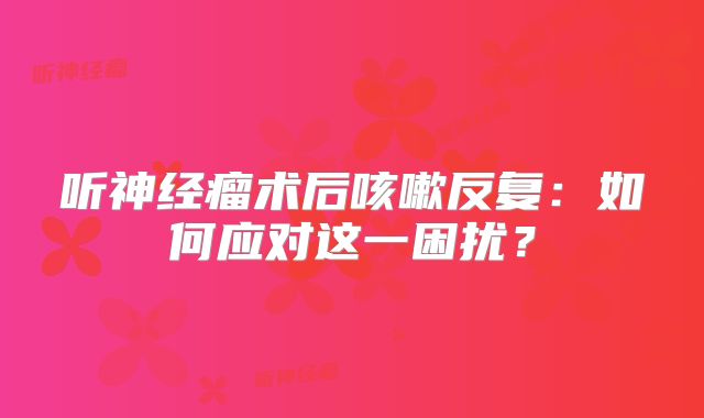 听神经瘤术后咳嗽反复：如何应对这一困扰？