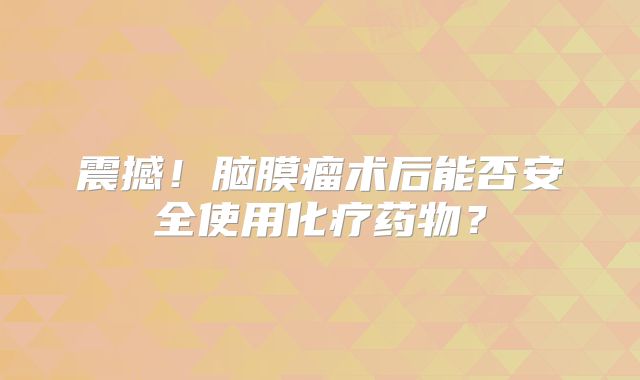 震撼！脑膜瘤术后能否安全使用化疗药物？