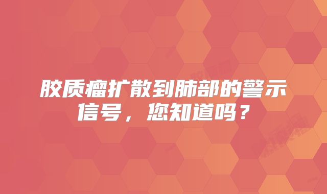 胶质瘤扩散到肺部的警示信号，您知道吗？