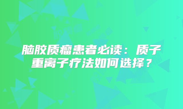 脑胶质瘤患者必读：质子重离子疗法如何选择？