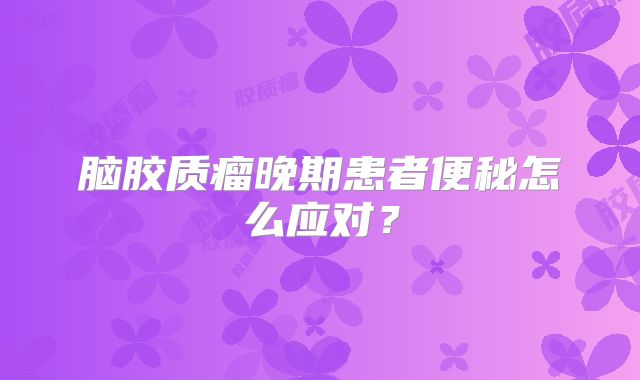 脑胶质瘤晚期患者便秘怎么应对？