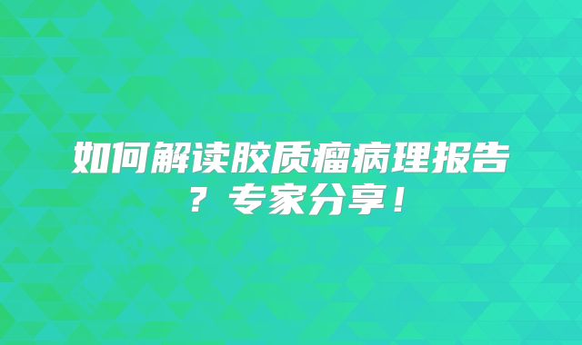 如何解读胶质瘤病理报告？专家分享！