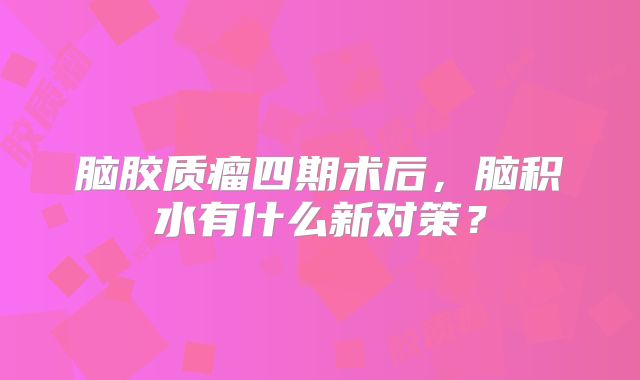 脑胶质瘤四期术后，脑积水有什么新对策？