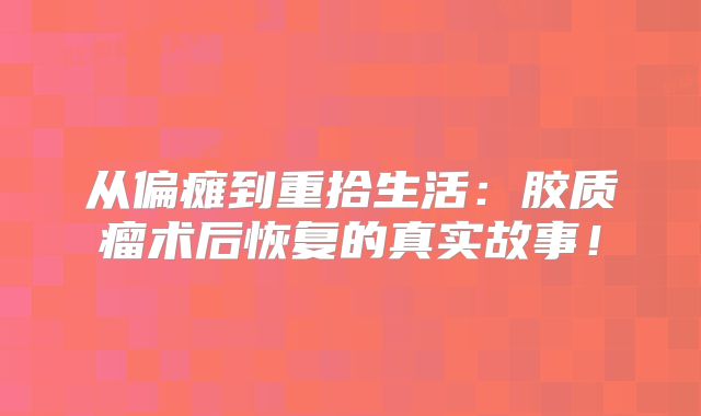 从偏瘫到重拾生活：胶质瘤术后恢复的真实故事！