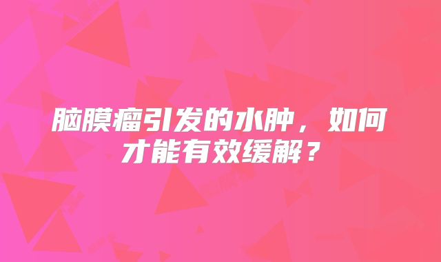 脑膜瘤引发的水肿，如何才能有效缓解？
