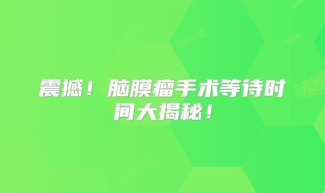 震撼！脑膜瘤手术等待时间大揭秘！