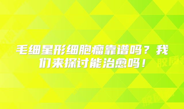 毛细星形细胞瘤靠谱吗？我们来探讨能治愈吗！