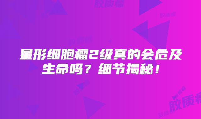 星形细胞瘤2级真的会危及生命吗？细节揭秘！