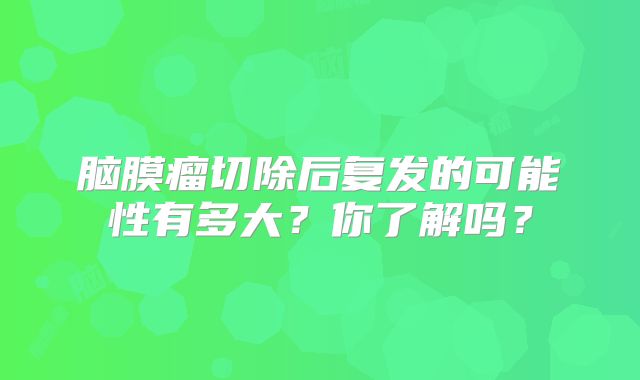 脑膜瘤切除后复发的可能性有多大？你了解吗？