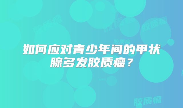 如何应对青少年间的甲状腺多发胶质瘤？