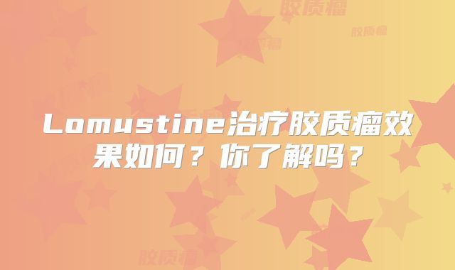 Lomustine治疗胶质瘤效果如何？你了解吗？