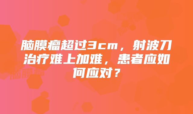 脑膜瘤超过3cm，射波刀治疗难上加难，患者应如何应对？