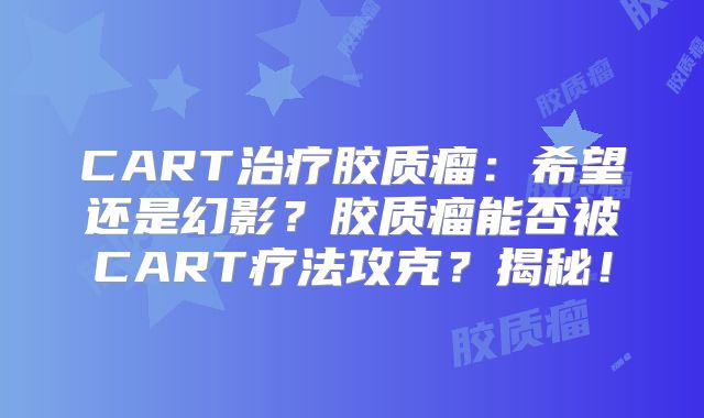 CART治疗胶质瘤：希望还是幻影？胶质瘤能否被CART疗法攻克？揭秘！
