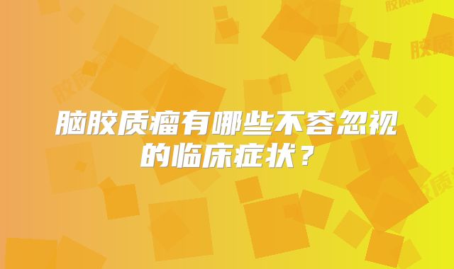 脑胶质瘤有哪些不容忽视的临床症状？