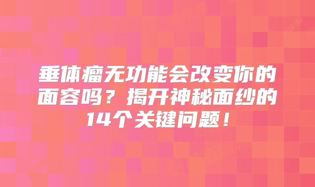 垂体瘤无功能会改变你的面容吗？揭开神秘面纱的14个关键问题！