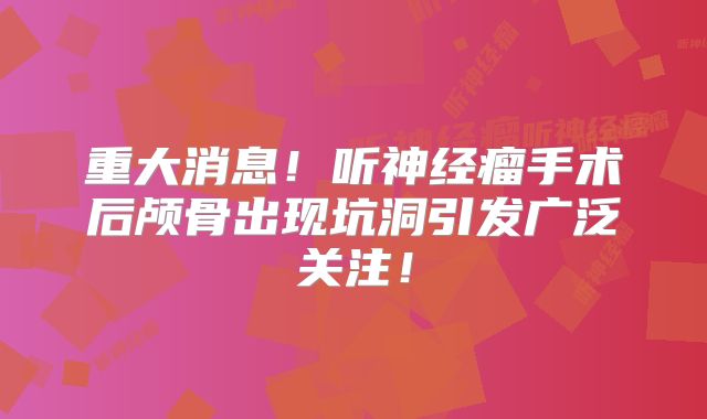重大消息！听神经瘤手术后颅骨出现坑洞引发广泛关注！
