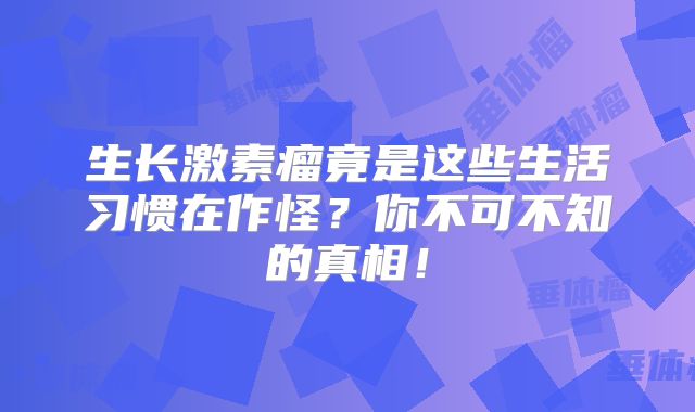 生长激素瘤竟是这些生活习惯在作怪？你不可不知的真相！