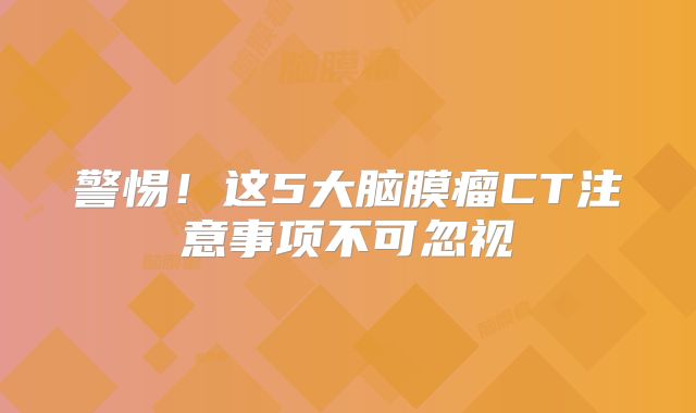警惕！这5大脑膜瘤CT注意事项不可忽视