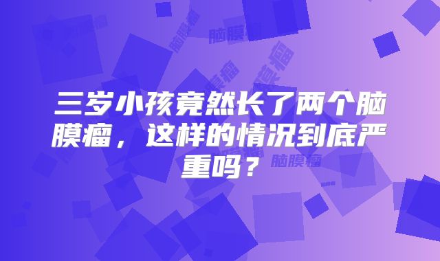 三岁小孩竟然长了两个脑膜瘤，这样的情况到底严重吗？