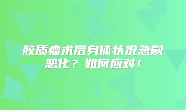 胶质瘤术后身体状况急剧恶化？如何应对！