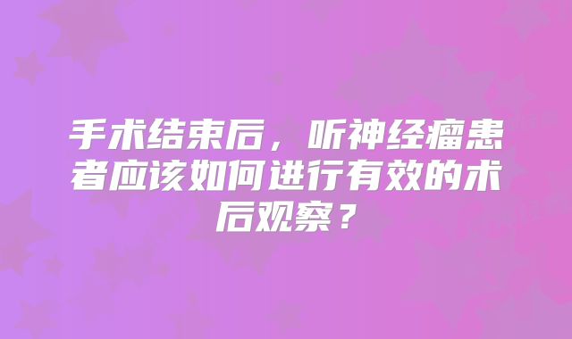 手术结束后，听神经瘤患者应该如何进行有效的术后观察？