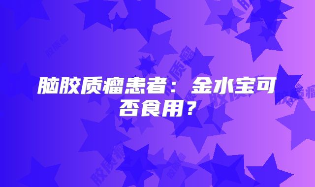脑胶质瘤患者：金水宝可否食用？
