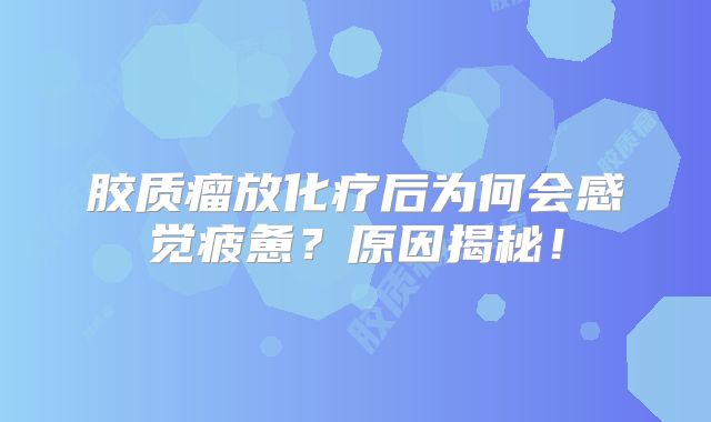 胶质瘤放化疗后为何会感觉疲惫？原因揭秘！