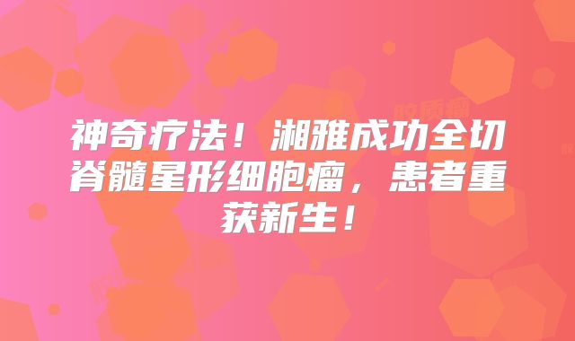 神奇疗法！湘雅成功全切脊髓星形细胞瘤，患者重获新生！