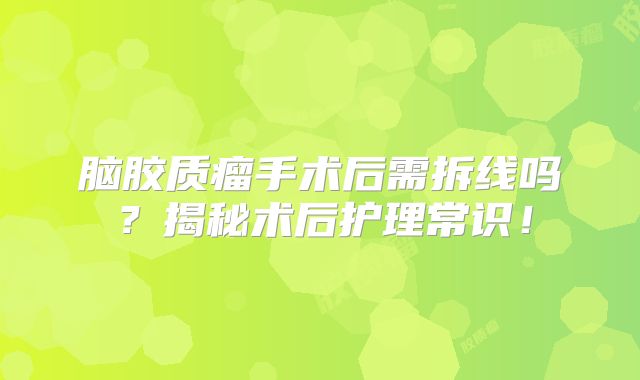 脑胶质瘤手术后需拆线吗？揭秘术后护理常识！