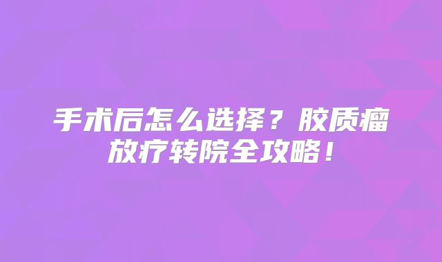 手术后怎么选择？胶质瘤放疗转院全攻略！