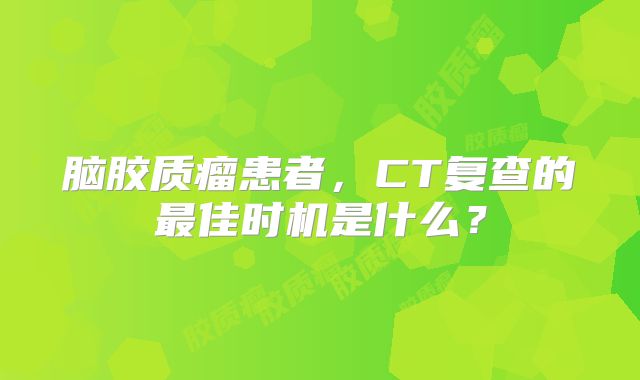 脑胶质瘤患者，CT复查的最佳时机是什么？