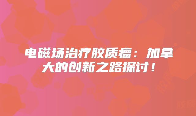 电磁场治疗胶质瘤：加拿大的创新之路探讨！