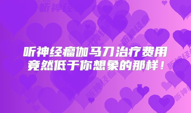 听神经瘤伽马刀治疗费用竟然低于你想象的那样！
