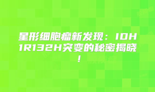 星形细胞瘤新发现：IDH1R132H突变的秘密揭晓！