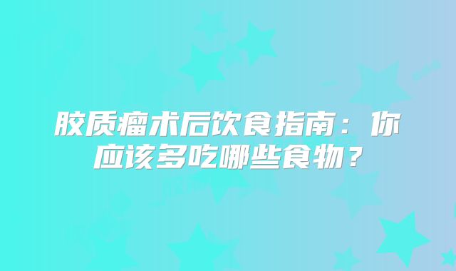 胶质瘤术后饮食指南：你应该多吃哪些食物？