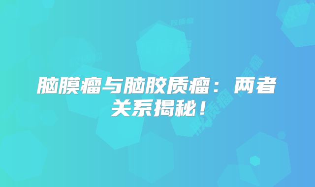 脑膜瘤与脑胶质瘤：两者关系揭秘！
