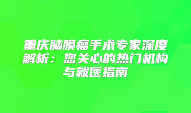 重庆脑膜瘤手术专家深度解析：您关心的热门机构与就医指南