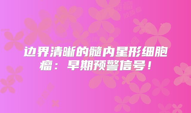 边界清晰的髓内星形细胞瘤：早期预警信号！