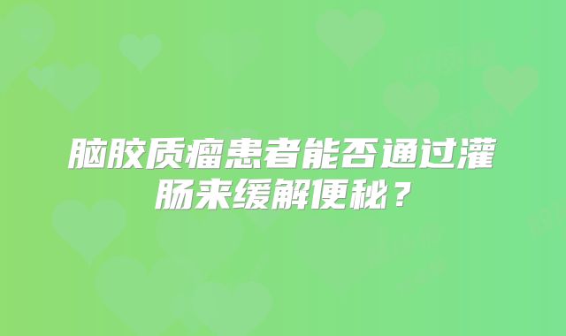 脑胶质瘤患者能否通过灌肠来缓解便秘？