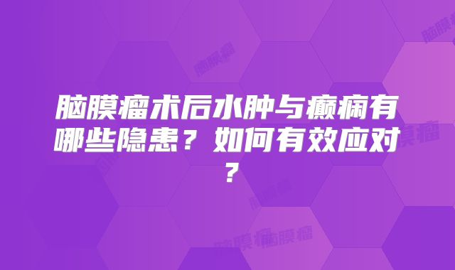 脑膜瘤术后水肿与癫痫有哪些隐患？如何有效应对？