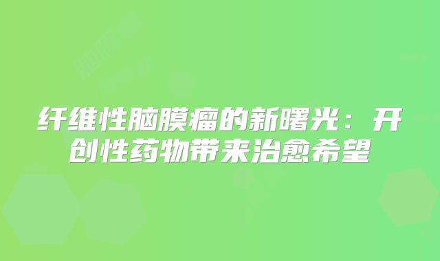 纤维性脑膜瘤的新曙光：开创性药物带来治愈希望