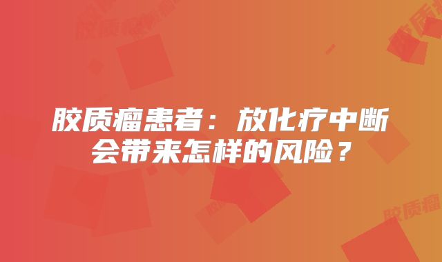胶质瘤患者：放化疗中断会带来怎样的风险？