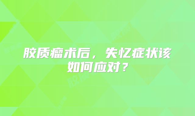 胶质瘤术后，失忆症状该如何应对？