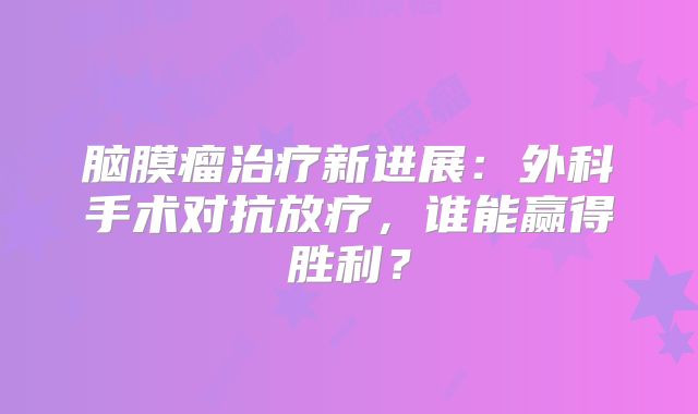 脑膜瘤治疗新进展：外科手术对抗放疗，谁能赢得胜利？