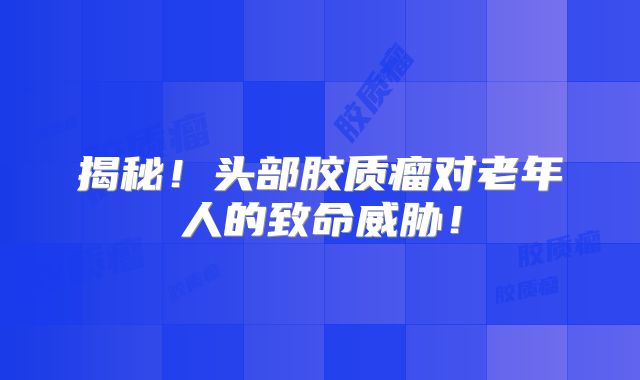 揭秘！头部胶质瘤对老年人的致命威胁！