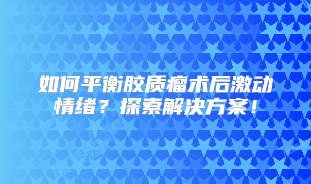 如何平衡胶质瘤术后激动情绪？探索解决方案！